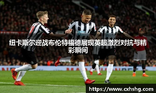 纽卡斯尔迎战布伦特福德展现英超激烈对抗与精彩瞬间