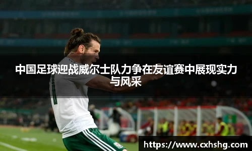中国足球迎战威尔士队力争在友谊赛中展现实力与风采